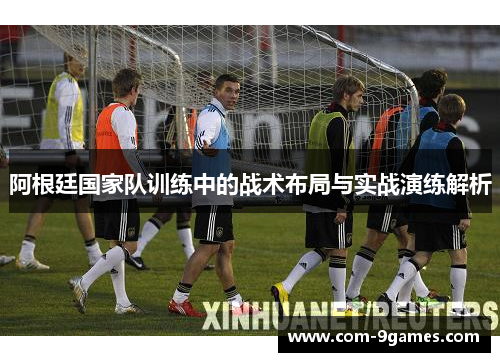 阿根廷国家队训练中的战术布局与实战演练解析