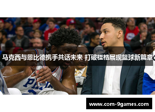 马克西与恩比德携手共话未来 打破桎梏展现篮球新篇章